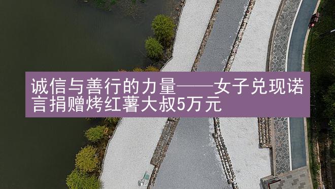 诚信与善行的力量——女子兑现诺言捐赠烤红薯大叔5万元